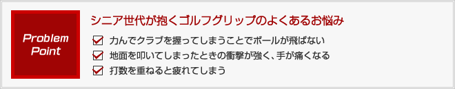 シニア世代が抱くゴルフグリップのよくあるお悩み 1)力んでクラブを握ってしまうことでボールが飛ばない 2)地面を叩いてしまったときの衝撃が強く、手が痛くなる 3)打数を重ねると疲れてしまう